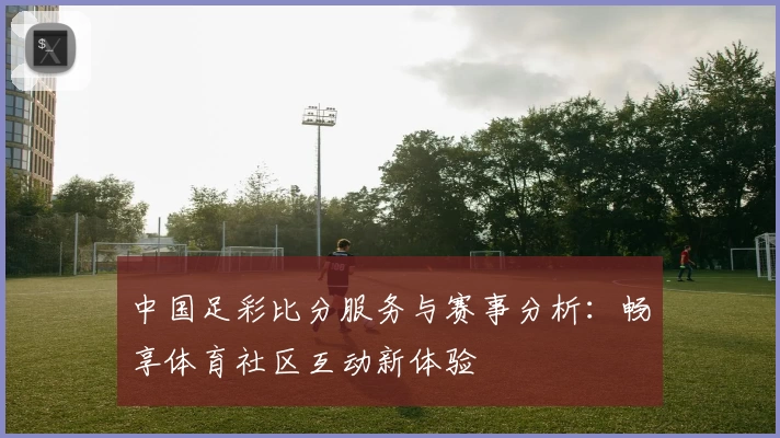 中国足彩比分服务与赛事分析:畅享体育社区互动新体验