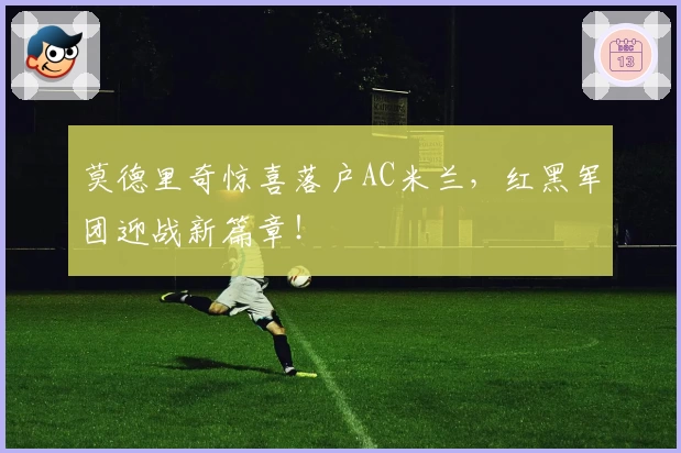 莫德里奇惊喜落户AC米兰,红黑军团迎战新篇章!