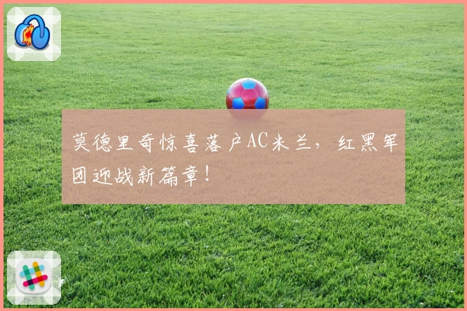 莫德里奇惊喜落户AC米兰,红黑军团迎战新篇章!