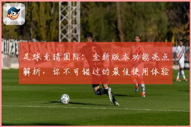 足球竞猜国际：全新版本功能亮点解析，你不可错过的最佳使用体验