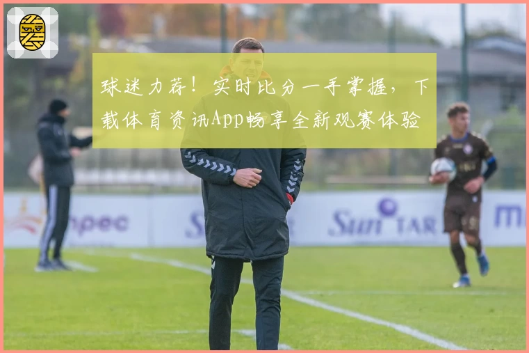 球迷力荐!实时比分一手掌握,下载体育资讯App畅享全新观赛体验