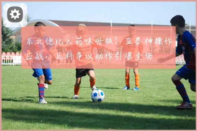 东北德比火药味升级!亚泰神操作应战,瓦科争议动作引爆全场