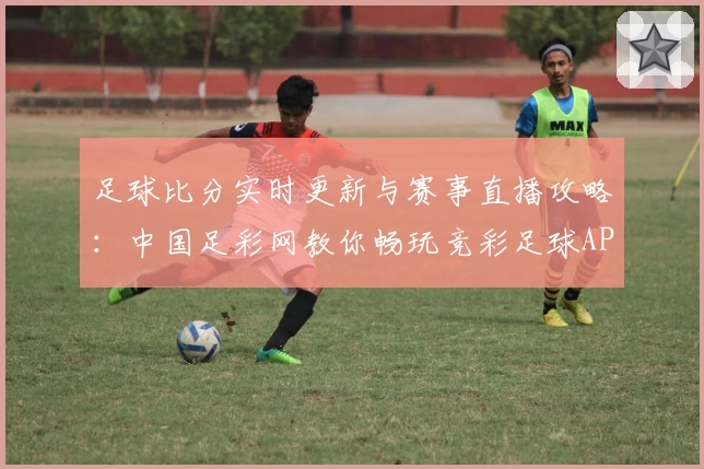 足球比分实时更新与赛事直播攻略：中国足彩网教你畅玩竞彩足球APP