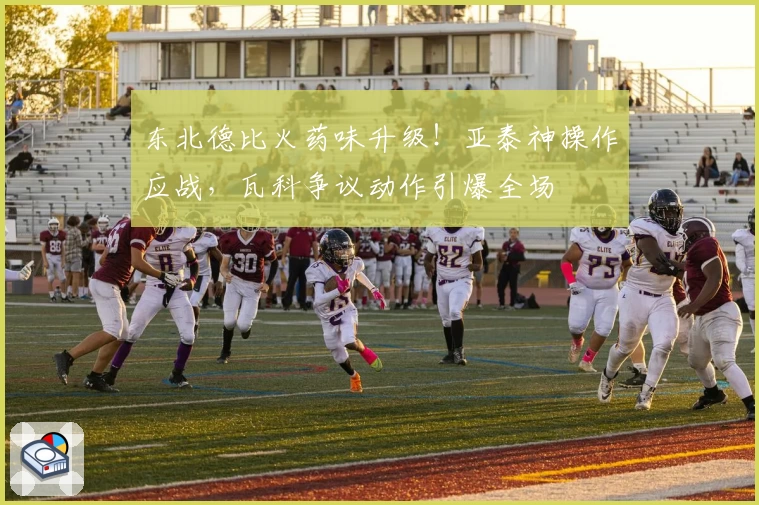 东北德比火药味升级!亚泰神操作应战,瓦科争议动作引爆全场