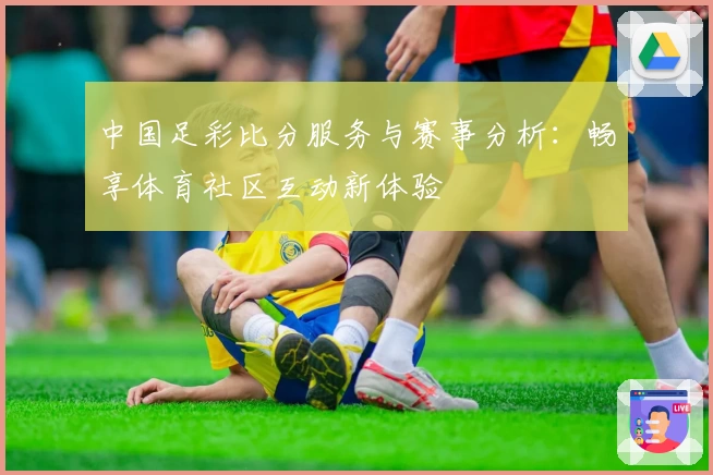 中国足彩比分服务与赛事分析:畅享体育社区互动新体验