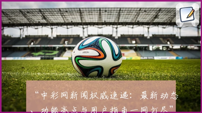 “中彩网新闻权威速递：最新动态、功能亮点与用户指南一网打尽”