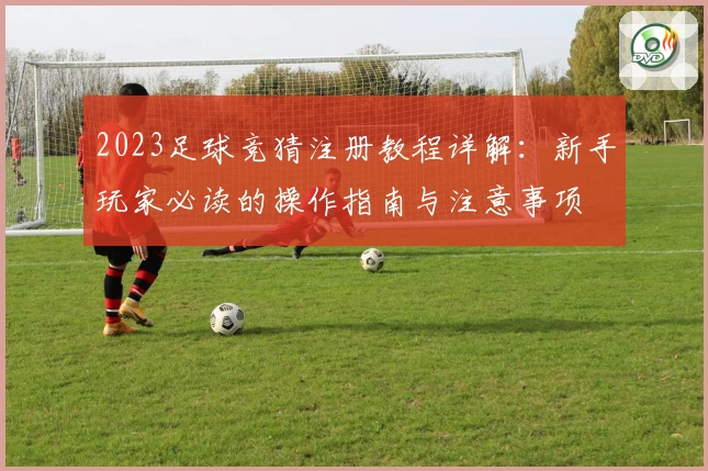 2023足球竞猜注册教程详解：新手玩家必读的操作指南与注意事项