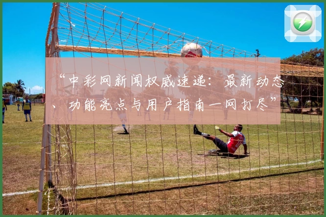 “中彩网新闻权威速递：最新动态、功能亮点与用户指南一网打尽”