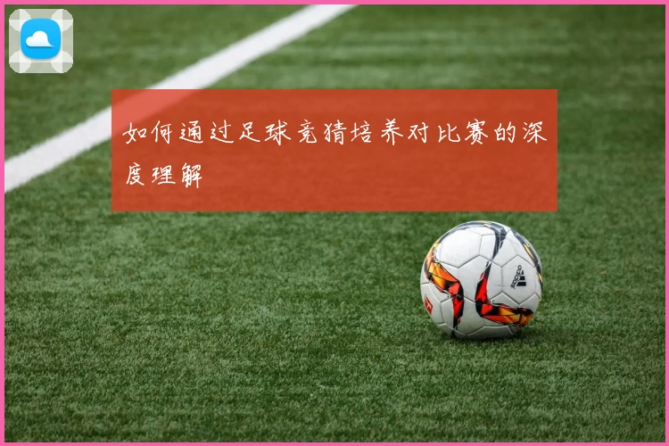 如何通过足球竞猜培养对比赛的深度理解