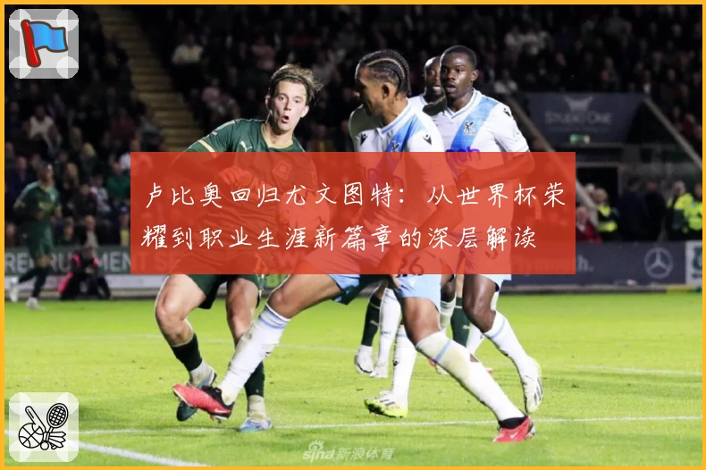 卢比奥回归尤文图特:从世界杯荣耀到职业生涯新篇章的深层解读