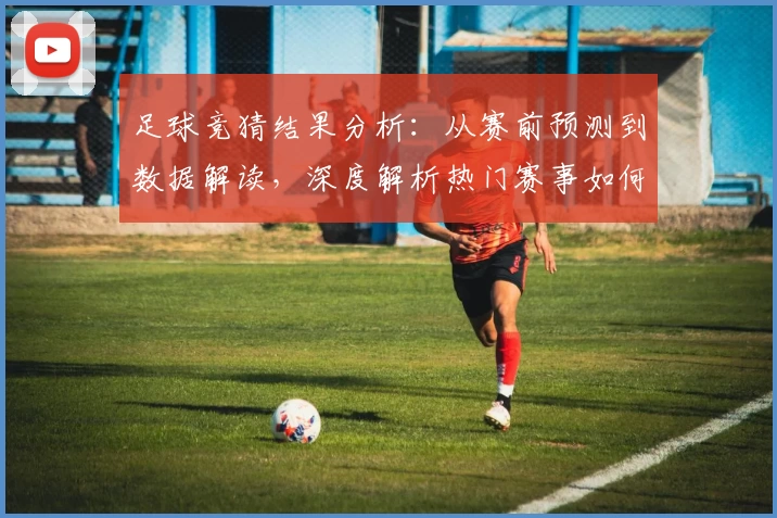 足球竞猜结果分析：从赛前预测到数据解读，深度解析热门赛事如何影响最终胜负