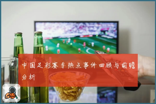 中国足彩赛季热点事件回顾与前瞻分析