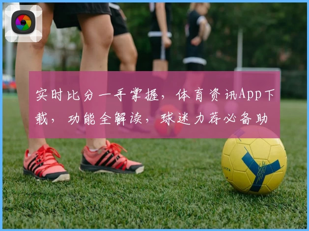 实时比分一手掌握,体育资讯App下载,功能全解读,球迷力荐必备助手